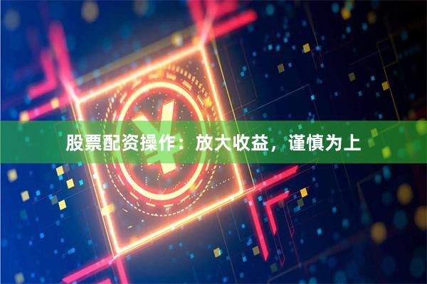 股票配资操作：放大收益，谨慎为上