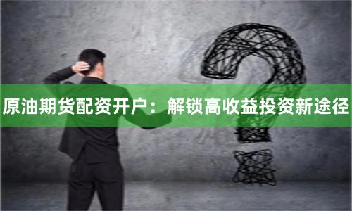 原油期货配资开户：解锁高收益投资新途径