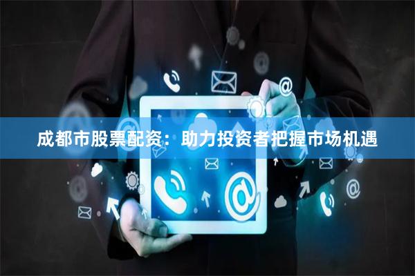 成都市股票配资：助力投资者把握市场机遇