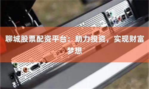 聊城股票配资平台：助力投资，实现财富梦想